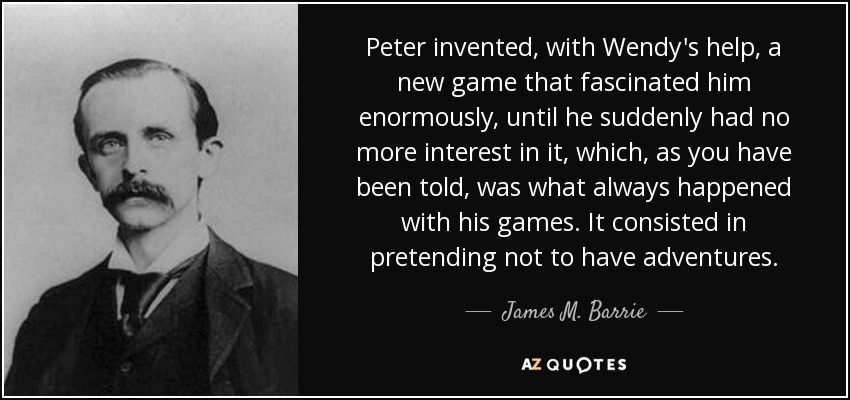 Peter invented, with Wendy's help, a new game that fascinated him enormously, until he suddenly had no more interest in it, which, as you have been told, was what always happened with his games. It consisted in pretending not to have adventures. - James M. Barrie