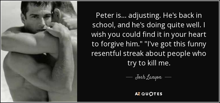 Peter is ... adjusting. He's back in school, and he's doing quite well. I wish you could find it in your heart to forgive him.