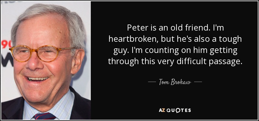 Peter is an old friend. I'm heartbroken, but he's also a tough guy. I'm counting on him getting through this very difficult passage. - Tom Brokaw