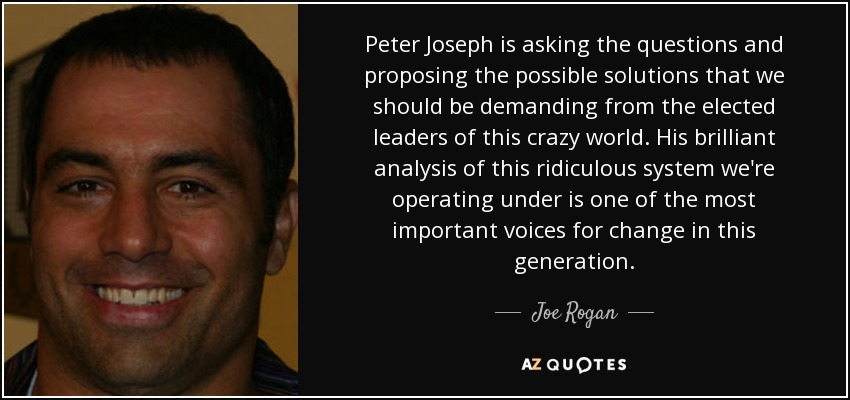 Peter Joseph is asking the questions and proposing the possible solutions that we should be demanding from the elected leaders of this crazy world. His brilliant analysis of this ridiculous system we're operating under is one of the most important voices for change in this generation. - Joe Rogan