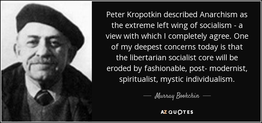 Peter Kropotkin described Anarchism as the extreme left wing of socialism - a view with which I completely agree. One of my deepest concerns today is that the libertarian socialist core will be eroded by fashionable, post- modernist, spiritualist, mystic individualism. - Murray Bookchin