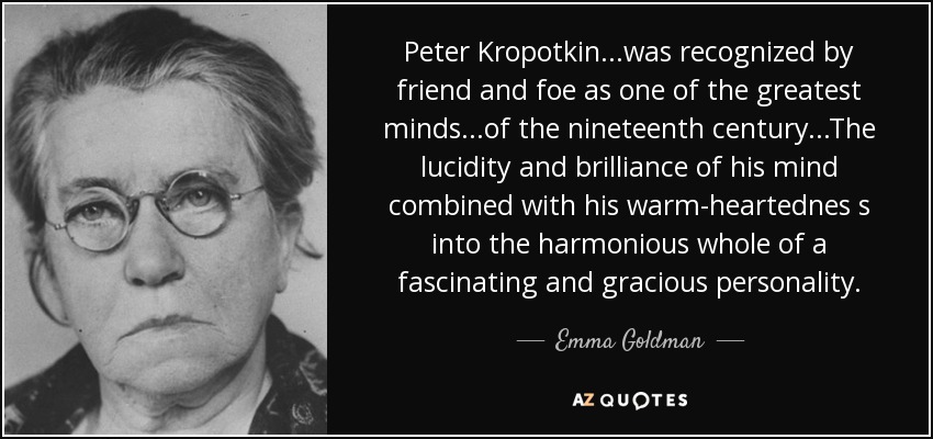 Peter Kropotkin...was recognized by friend and foe as one of the greatest minds...of the nineteenth century...The lucidity and brilliance of his mind combined with his warm-heartednes s into the harmonious whole of a fascinating and gracious personality. - Emma Goldman