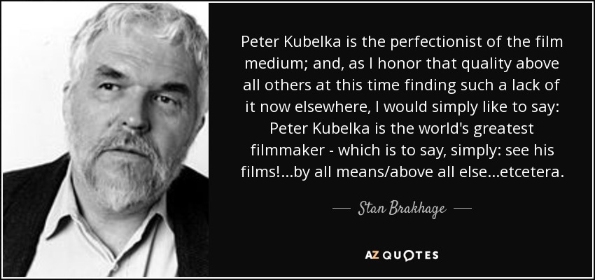 Peter Kubelka is the perfectionist of the film medium; and, as I honor that quality above all others at this time finding such a lack of it now elsewhere, I would simply like to say: Peter Kubelka is the world's greatest filmmaker - which is to say, simply: see his films!...by all means/above all else...etcetera. - Stan Brakhage