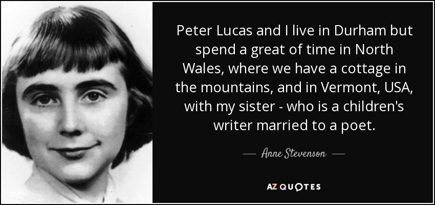 Peter Lucas and I live in Durham but spend a great of time in North Wales, where we have a cottage in the mountains, and in Vermont, USA, with my sister - who is a children's writer married to a poet. - Anne Stevenson