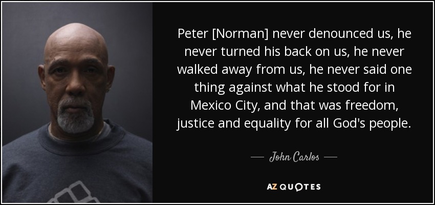 Peter [Norman] never denounced us, he never turned his back on us, he never walked away from us, he never said one thing against what he stood for in Mexico City, and that was freedom, justice and equality for all God's people. - John Carlos