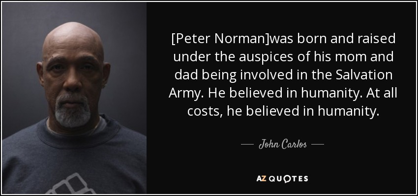 [Peter Norman]was born and raised under the auspices of his mom and dad being involved in the Salvation Army. He believed in humanity. At all costs, he believed in humanity. - John Carlos