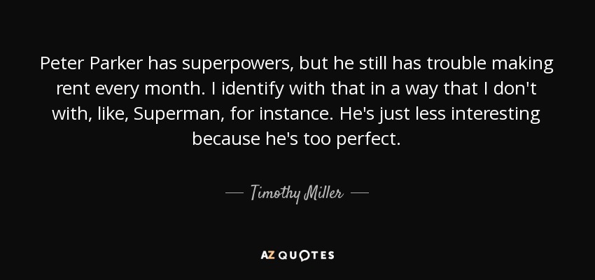 Peter Parker has superpowers, but he still has trouble making rent every month. I identify with that in a way that I don't with, like, Superman, for instance. He's just less interesting because he's too perfect. - Timothy Miller