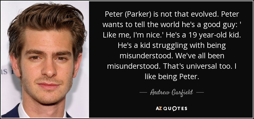 Peter (Parker) is not that evolved. Peter wants to tell the world he's a good guy: ' Like me, I'm nice.' He's a 19 year-old kid. He's a kid struggling with being misunderstood. We've all been misunderstood. That's universal too. I like being Peter. - Andrew Garfield