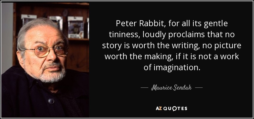 Peter Rabbit, for all its gentle tininess, loudly proclaims that no story is worth the writing, no picture worth the making, if it is not a work of imagination. - Maurice Sendak
