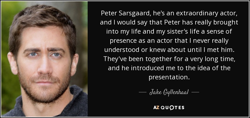 Peter Sarsgaard, he's an extraordinary actor, and I would say that Peter has really brought into my life and my sister's life a sense of presence as an actor that I never really understood or knew about until I met him. They've been together for a very long time, and he introduced me to the idea of the presentation. - Jake Gyllenhaal