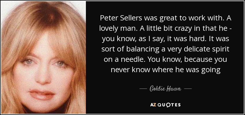 Peter Sellers was great to work with. A lovely man. A little bit crazy in that he - you know, as I say, it was hard. It was sort of balancing a very delicate spirit on a needle. You know, because you never know where he was going - Goldie Hawn