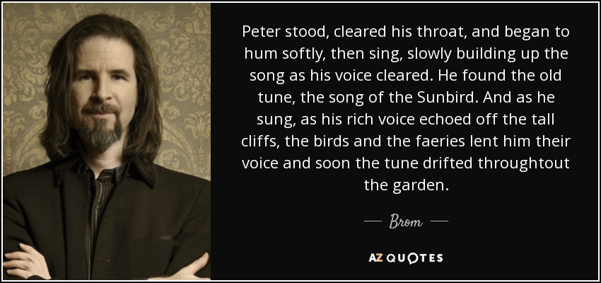 Peter stood, cleared his throat, and began to hum softly, then sing, slowly building up the song as his voice cleared. He found the old tune, the song of the Sunbird. And as he sung, as his rich voice echoed off the tall cliffs, the birds and the faeries lent him their voice and soon the tune drifted throughtout the garden. - Brom