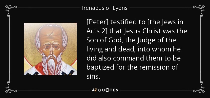 [Peter] testified to [the Jews in Acts 2] that Jesus Christ was the Son of God, the Judge of the living and dead, into whom he did also command them to be baptized for the remission of sins. - Irenaeus of Lyons