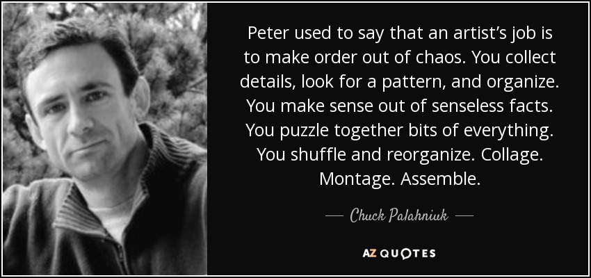 Peter used to say that an artist’s job is to make order out of chaos. You collect details, look for a pattern, and organize. You make sense out of senseless facts. You puzzle together bits of everything. You shuffle and reorganize. Collage. Montage. Assemble. - Chuck Palahniuk