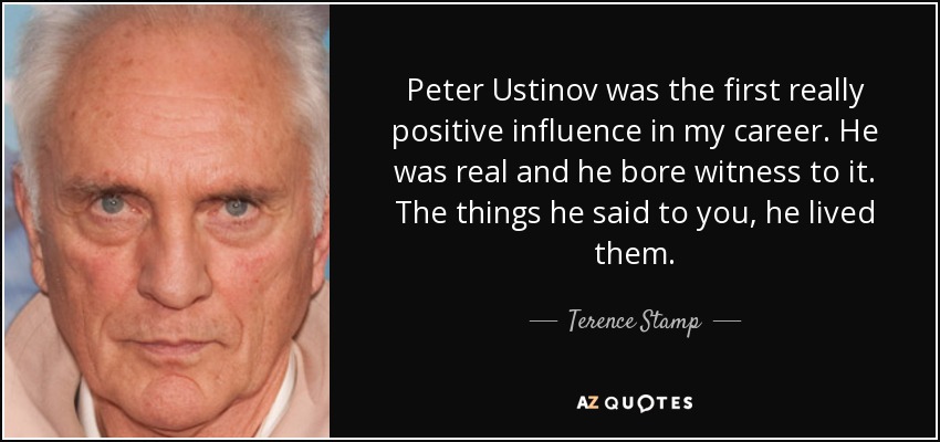 Peter Ustinov was the first really positive influence in my career. He was real and he bore witness to it. The things he said to you, he lived them. - Terence Stamp