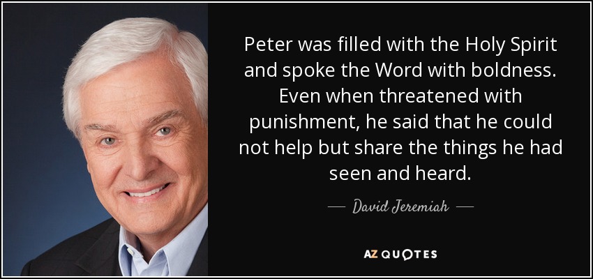 Peter was filled with the Holy Spirit and spoke the Word with boldness. Even when threatened with punishment, he said that he could not help but share the things he had seen and heard. - David Jeremiah