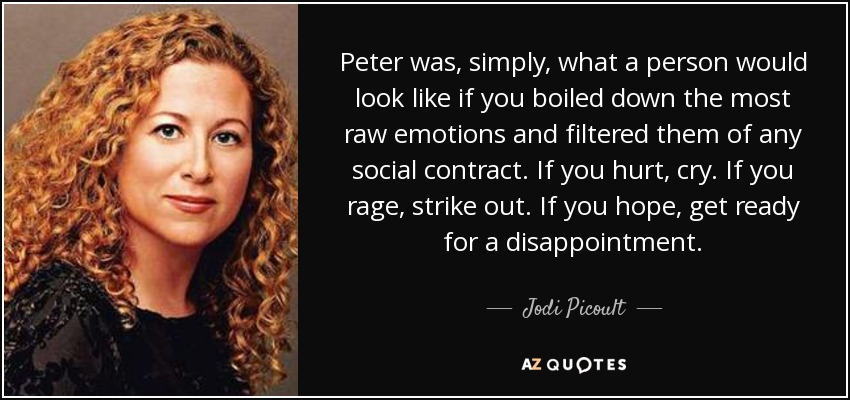 Peter was, simply, what a person would look like if you boiled down the most raw emotions and filtered them of any social contract. If you hurt, cry. If you rage, strike out. If you hope, get ready for a disappointment. - Jodi Picoult