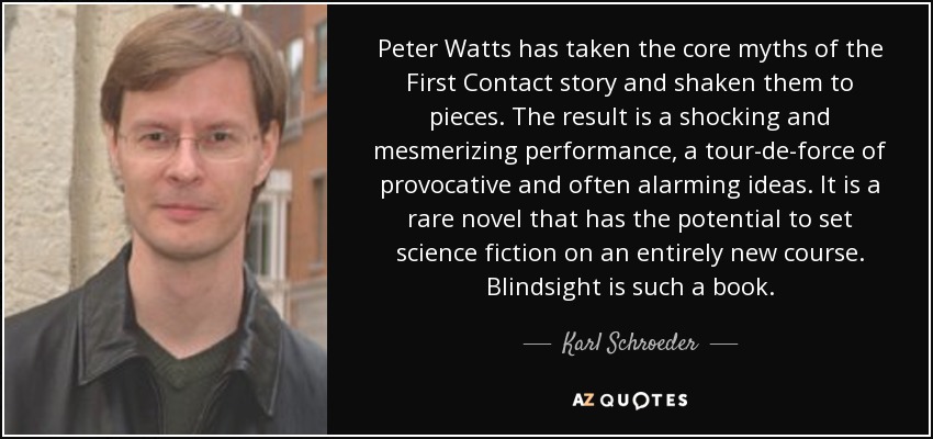 Peter Watts has taken the core myths of the First Contact story and shaken them to pieces. The result is a shocking and mesmerizing performance, a tour-de-force of provocative and often alarming ideas. It is a rare novel that has the potential to set science fiction on an entirely new course. Blindsight is such a book. - Karl Schroeder