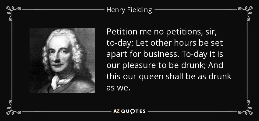 Petition me no petitions, sir, to-day; Let other hours be set apart for business. To-day it is our pleasure to be drunk; And this our queen shall be as drunk as we. - Henry Fielding