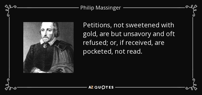 Petitions, not sweetened with gold, are but unsavory and oft refused; or, if received, are pocketed, not read. - Philip Massinger