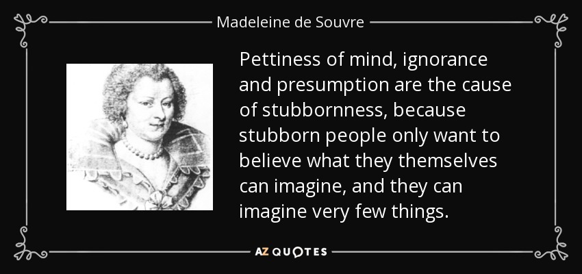 Pettiness of mind, ignorance and presumption are the cause of stubbornness, because stubborn people only want to believe what they themselves can imagine, and they can imagine very few things. - Madeleine de Souvre, marquise de Sable