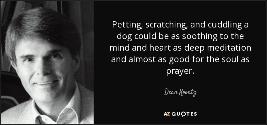 Petting, scratching, and cuddling a dog could be as soothing to the mind and heart as deep meditation and almost as good for the soul as prayer. - Dean Koontz