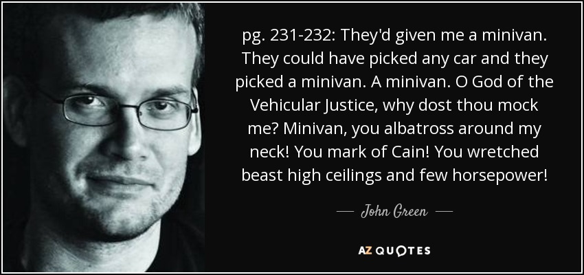 pg. 231-232: They'd given me a minivan. They could have picked any car and they picked a minivan. A minivan. O God of the Vehicular Justice, why dost thou mock me? Minivan, you albatross around my neck! You mark of Cain! You wretched beast high ceilings and few horsepower! - John Green