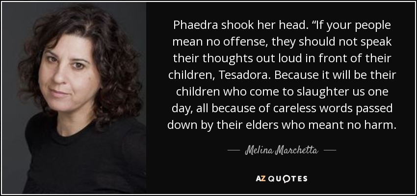 Phaedra shook her head. “If your people mean no offense, they should not speak their thoughts out loud in front of their children, Tesadora. Because it will be their children who come to slaughter us one day, all because of careless words passed down by their elders who meant no harm. - Melina Marchetta
