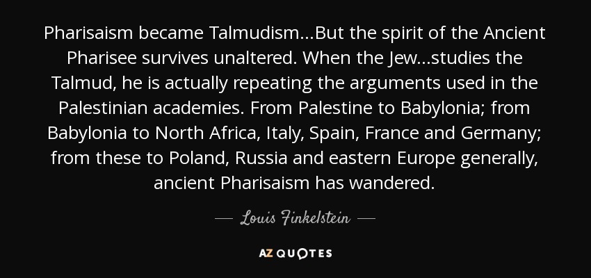Pharisaism became Talmudism...But the spirit of the Ancient Pharisee survives unaltered. When the Jew...studies the Talmud, he is actually repeating the arguments used in the Palestinian academies. From Palestine to Babylonia; from Babylonia to North Africa, Italy, Spain, France and Germany; from these to Poland, Russia and eastern Europe generally, ancient Pharisaism has wandered. - Louis Finkelstein