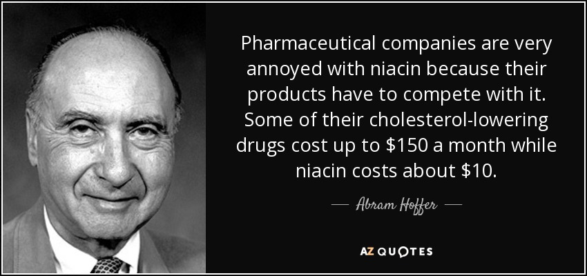 Pharmaceutical companies are very annoyed with niacin because their products have to compete with it. Some of their cholesterol-lowering drugs cost up to $150 a month while niacin costs about $10. - Abram Hoffer
