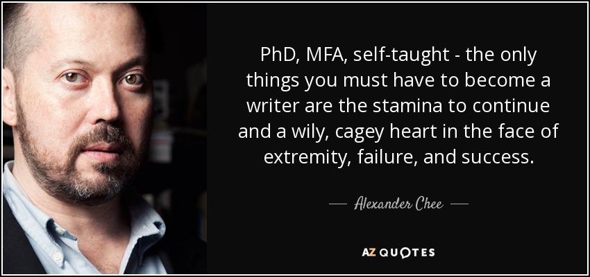 PhD, MFA, self-taught - the only things you must have to become a writer are the stamina to continue and a wily, cagey heart in the face of extremity, failure, and success. - Alexander Chee
