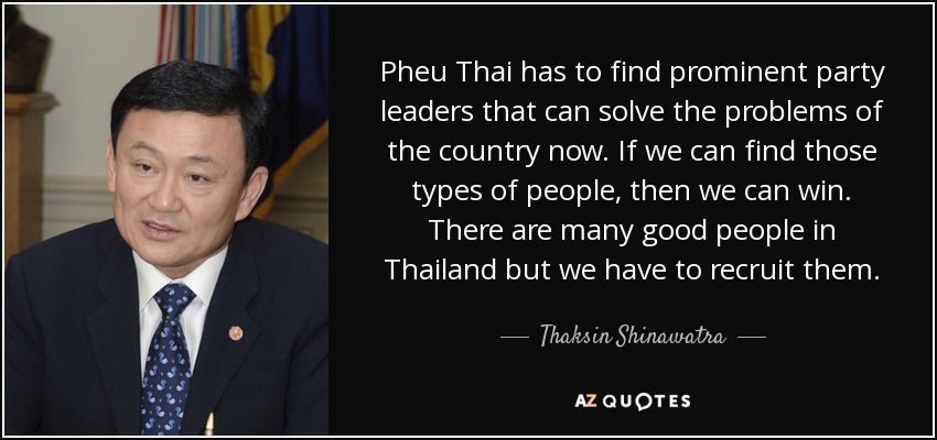 Pheu Thai has to find prominent party leaders that can solve the problems of the country now. If we can find those types of people, then we can win. There are many good people in Thailand but we have to recruit them. - Thaksin Shinawatra