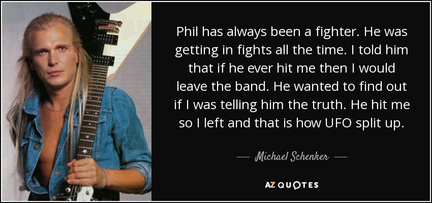 Phil has always been a fighter. He was getting in fights all the time. I told him that if he ever hit me then I would leave the band. He wanted to find out if I was telling him the truth. He hit me so I left and that is how UFO split up. - Michael Schenker
