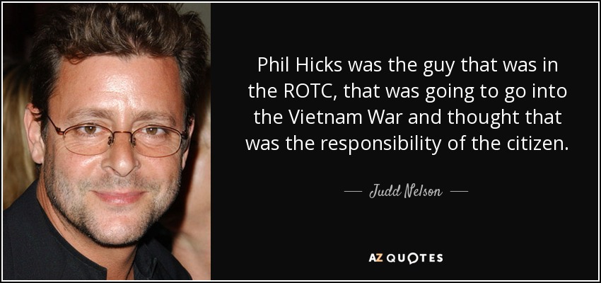 Phil Hicks was the guy that was in the ROTC, that was going to go into the Vietnam War and thought that was the responsibility of the citizen. - Judd Nelson