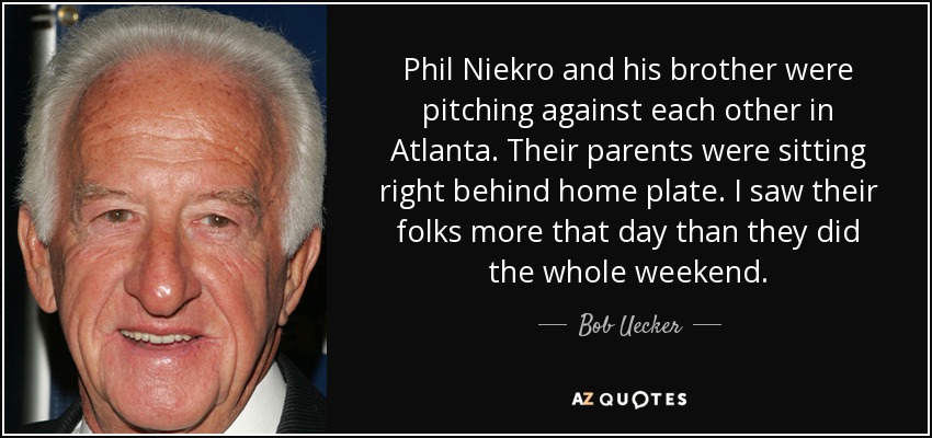 Phil Niekro and his brother were pitching against each other in Atlanta. Their parents were sitting right behind home plate. I saw their folks more that day than they did the whole weekend. - Bob Uecker