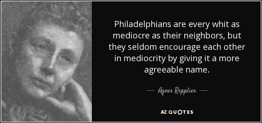 Philadelphians are every whit as mediocre as their neighbors, but they seldom encourage each other in mediocrity by giving it a more agreeable name. - Agnes Repplier