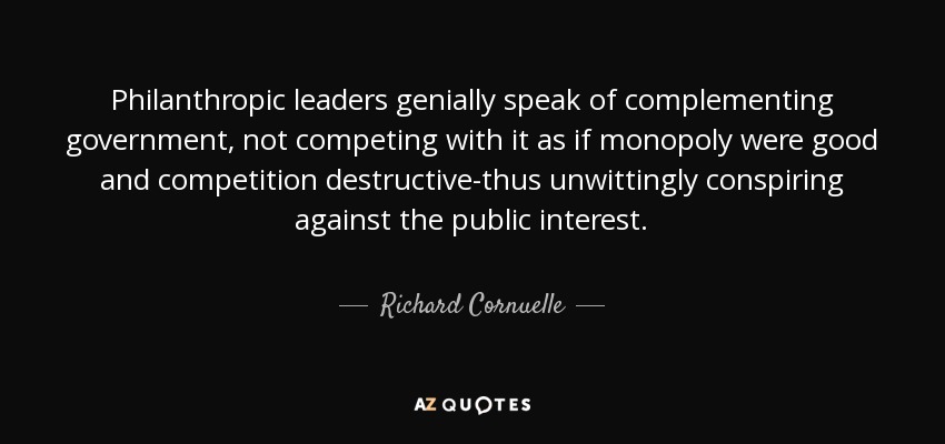 Philanthropic leaders genially speak of complementing government, not competing with it as if monopoly were good and competition destructive-thus unwittingly conspiring against the public interest. - Richard Cornuelle