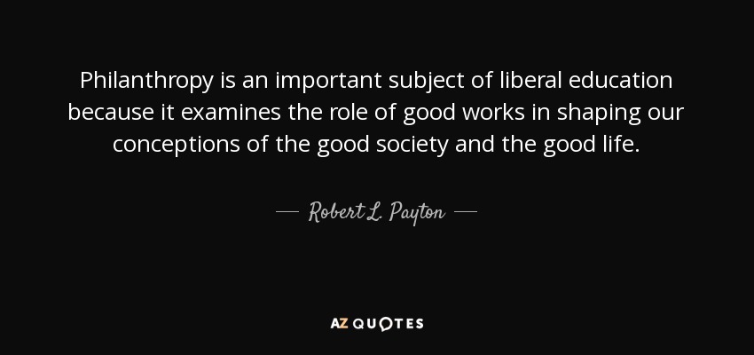Philanthropy is an important subject of liberal education because it examines the role of good works in shaping our conceptions of the good society and the good life. - Robert L. Payton