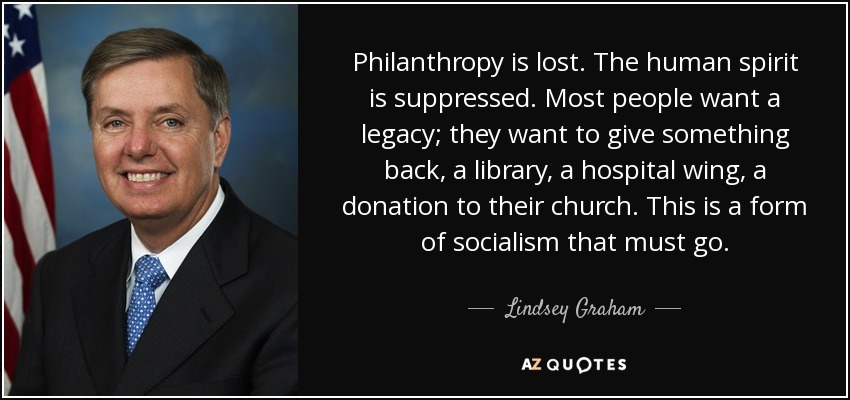 Philanthropy is lost. The human spirit is suppressed. Most people want a legacy; they want to give something back, a library, a hospital wing, a donation to their church. This is a form of socialism that must go. - Lindsey Graham