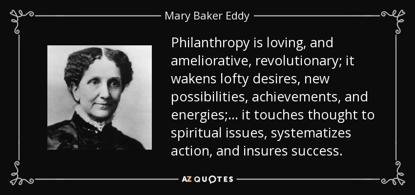 Philanthropy is loving, and ameliorative, revolutionary; it wakens lofty desires, new possibilities, achievements, and energies; ... it touches thought to spiritual issues, systematizes action, and insures success. - Mary Baker Eddy