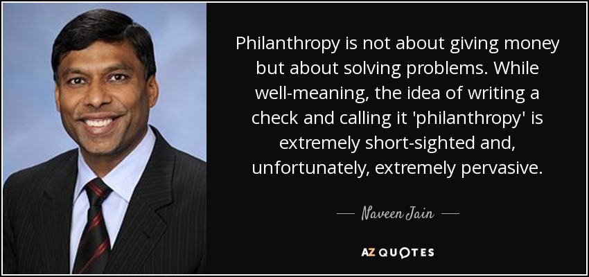 Philanthropy is not about giving money but about solving problems. While well-meaning, the idea of writing a check and calling it 'philanthropy' is extremely short-sighted and, unfortunately, extremely pervasive. - Naveen Jain