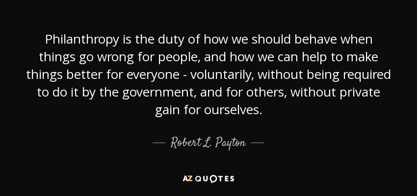 Philanthropy is the duty of how we should behave when things go wrong for people, and how we can help to make things better for everyone - voluntarily, without being required to do it by the government, and for others, without private gain for ourselves. - Robert L. Payton