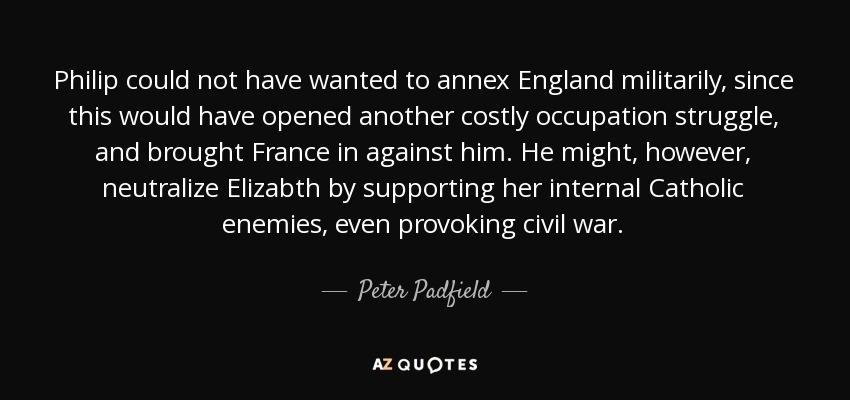 Philip could not have wanted to annex England militarily, since this would have opened another costly occupation struggle, and brought France in against him. He might, however, neutralize Elizabth by supporting her internal Catholic enemies, even provoking civil war. - Peter Padfield