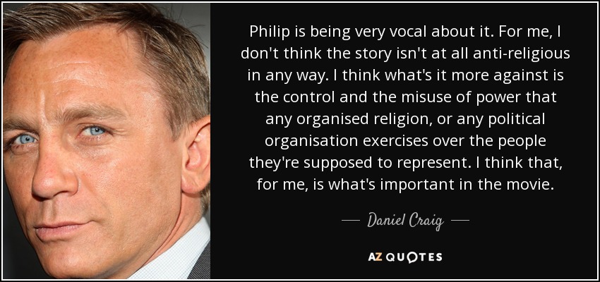 Philip is being very vocal about it. For me, I don't think the story isn't at all anti-religious in any way. I think what's it more against is the control and the misuse of power that any organised religion, or any political organisation exercises over the people they're supposed to represent. I think that, for me, is what's important in the movie. - Daniel Craig