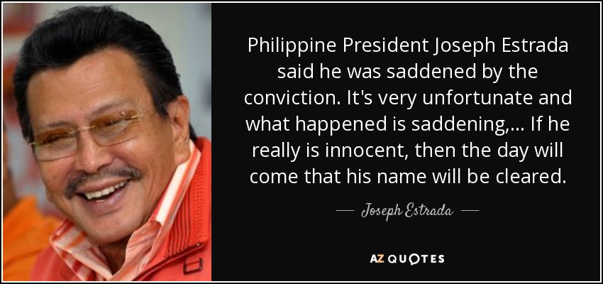 Philippine President Joseph Estrada said he was saddened by the conviction. It's very unfortunate and what happened is saddening, ... If he really is innocent, then the day will come that his name will be cleared. - Joseph Estrada