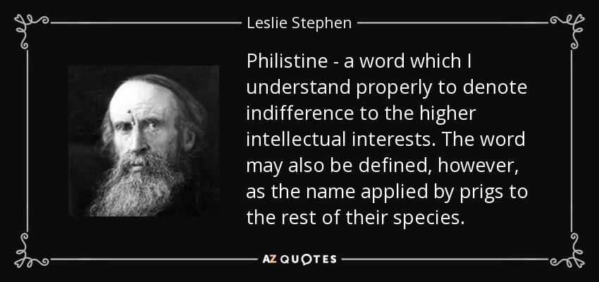 Philistine - a word which I understand properly to denote indifference to the higher intellectual interests. The word may also be defined, however, as the name applied by prigs to the rest of their species. - Leslie Stephen