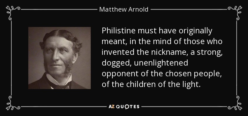 Philistine must have originally meant, in the mind of those who invented the nickname, a strong, dogged, unenlightened opponent of the chosen people, of the children of the light. - Matthew Arnold