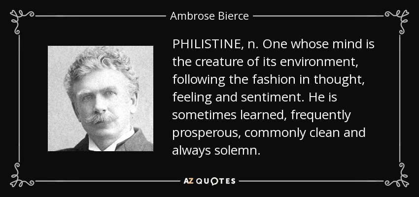 PHILISTINE, n. One whose mind is the creature of its environment, following the fashion in thought, feeling and sentiment. He is sometimes learned, frequently prosperous, commonly clean and always solemn. - Ambrose Bierce
