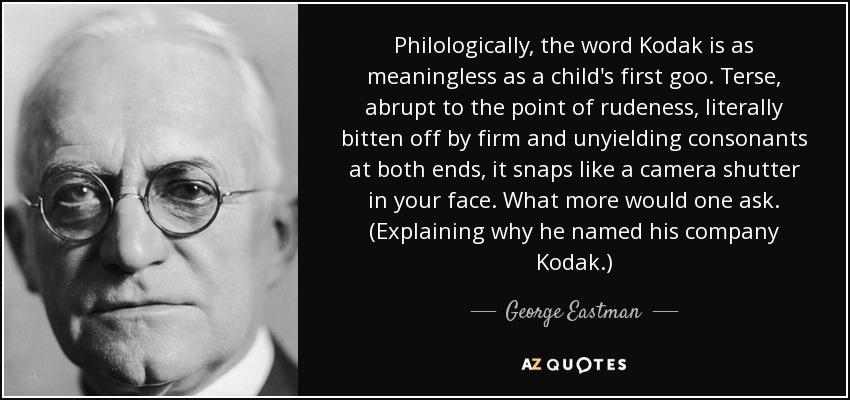 Philologically, the word Kodak is as meaningless as a child's first goo. Terse, abrupt to the point of rudeness, literally bitten off by firm and unyielding consonants at both ends, it snaps like a camera shutter in your face. What more would one ask. (Explaining why he named his company Kodak.) - George Eastman