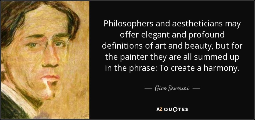 Philosophers and aestheticians may offer elegant and profound definitions of art and beauty, but for the painter they are all summed up in the phrase: To create a harmony. - Gino Severini